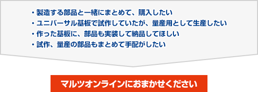 製造する部品と一緒にまとめて、購入したい／ユニバーサル基板で試作していたが、量産用として生産したい／作った基板に、部品も実装して納品してほしい／試作、量産の部品もまとめて手配がしたい　→　マルツオンラインにおまかせください