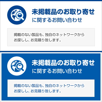 未掲載品のお取り寄せ　未掲載品お取寄せに関するお問い合わせ　掲載のない製品も独自のネットワークからお探しし、お見積り致します