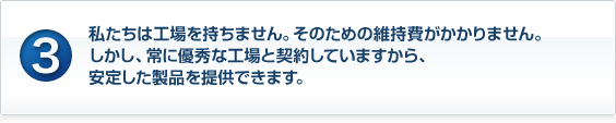 私たちは工場を持ちません。そのための維持費がかかりません。しかし、常に優秀な工場と契約していますから、安定した製品を提供できます。