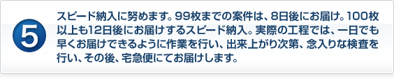 スピード納入に努めます。99枚までの案件は、8日後にお届け。100枚以上も12日後にお届けするスピード納入。実際の工程では、一日でも早くお届けできるように作業を行い、出来上がり次第、念入りな検査を行い、その後、宅急便にてお届けします。