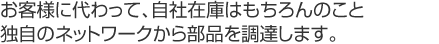 お客様に代わって、自社在庫はもちろんのこと独自のネットワークから部品を調達します。