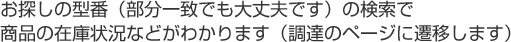 お探しの型番(部分一致でも大丈夫です)の検索で商品の在庫状況などがわかります(調達サービスのページに遷移します)